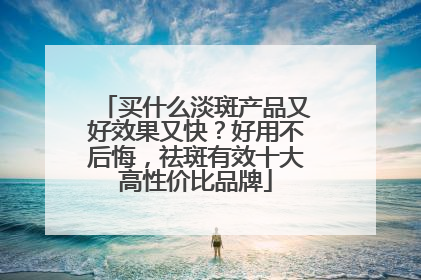 买什么淡斑产品又好效果又快？好用不后悔，祛斑有效十大高性价比品牌