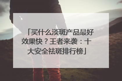 买什么淡斑产品最好效果快？王者来袭：十大安全祛斑排行榜