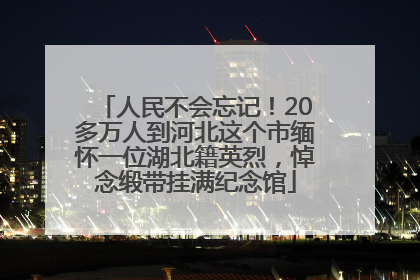 人民不会忘记！20多万人到河北这个市缅怀一位湖北籍英烈，悼念缎带挂满纪念馆