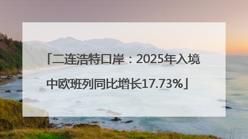 二连浩特口岸：2025年入境中欧班列同比增长17.73%
