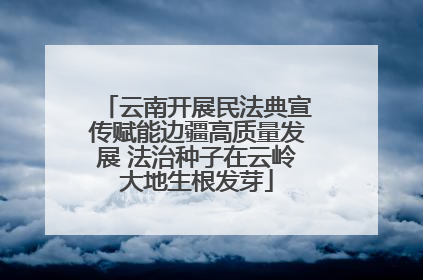 云南开展民法典宣传赋能边疆高质量发展 法治种子在云岭大地生根发芽