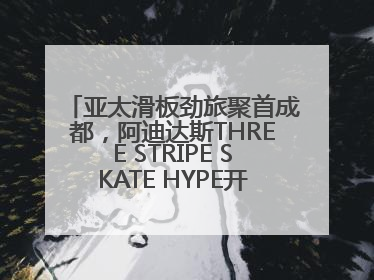 亚太滑板劲旅聚首成都，阿迪达斯THREE STRIPE SKATE HYPE开启竞技潮流双重狂欢