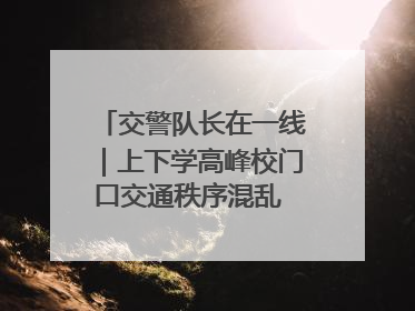交警队长在一线｜上下学高峰校门口交通秩序混乱 交管经开大队多举措进行整治