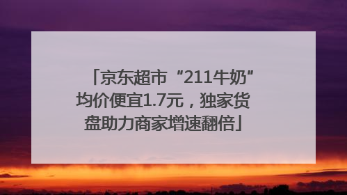 京东超市“211牛奶”均价便宜1.7元，独家货盘助力商家增速翻倍