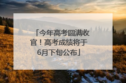 今年高考圆满收官！高考成绩将于6月下旬公布