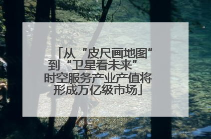 从“皮尺画地图”到“卫星看未来” 时空服务产业产值将形成万亿级市场