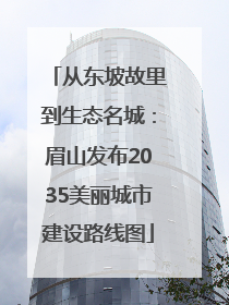 从东坡故里到生态名城：眉山发布2035美丽城市建设路线图