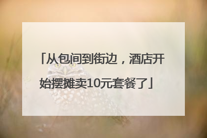 从包间到街边，酒店开始摆摊卖10元套餐了