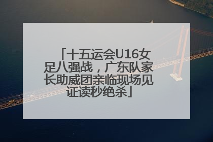 十五运会U16女足八强战，广东队家长助威团亲临现场见证读秒绝杀