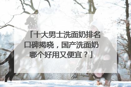 十大男士洗面奶排名口碑揭晓，国产洗面奶哪个好用又便宜？