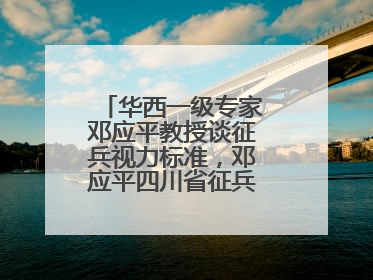 华西一级专家邓应平教授谈征兵视力标准，邓应平四川省征兵办眼科负责人