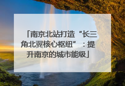 南京北站打造“长三角北翼核心枢纽”：提升南京的城市能级