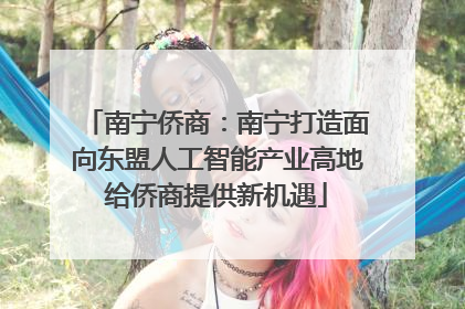 南宁侨商：南宁打造面向东盟人工智能产业高地给侨商提供新机遇