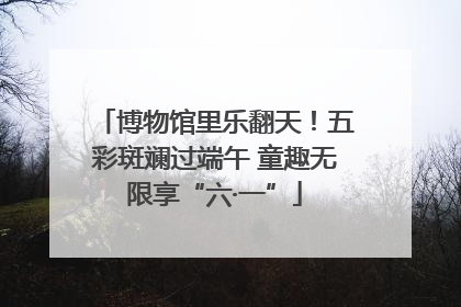 博物馆里乐翻天！五彩斑斓过端午 童趣无限享“六·一”