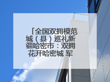 全国双拥模范城（县）巡礼新疆哈密市：双拥花开哈密城 军民同心谱新篇