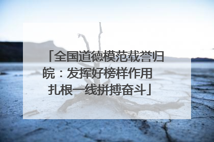 全国道德模范载誉归皖：发挥好榜样作用 扎根一线拼搏奋斗