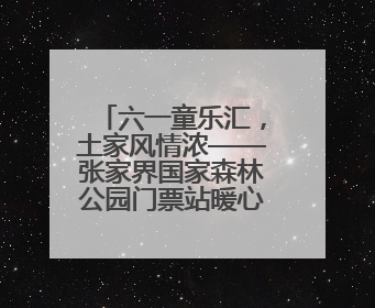 六一童乐汇，土家风情浓——张家界国家森林公园门票站暖心宠游客