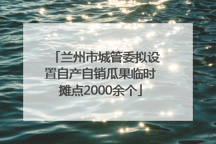 兰州市城管委拟设置自产自销瓜果临时摊点2000余个
