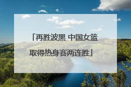 再胜波黑 中国女篮取得热身赛两连胜