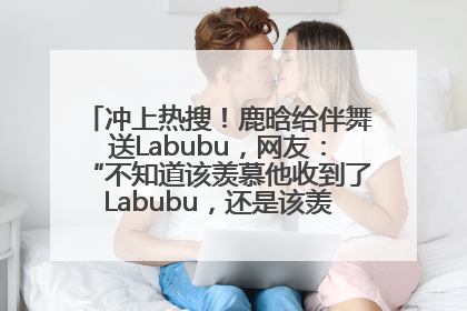 冲上热搜！鹿晗给伴舞送Labubu，网友：“不知道该羡慕他收到了Labubu，还是该羡慕鹿晗送他礼物”