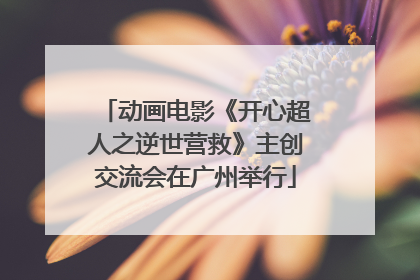 动画电影《开心超人之逆世营救》主创交流会在广州举行