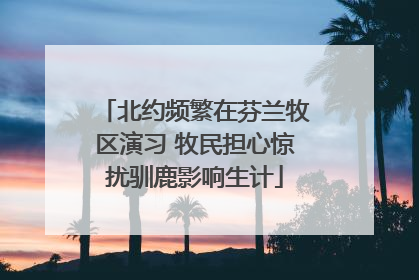 北约频繁在芬兰牧区演习 牧民担心惊扰驯鹿影响生计
