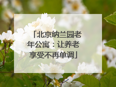 北京纳兰园老年公寓:让养老享受不再单调