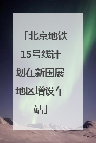 北京地铁15号线计划在新国展地区增设车站
