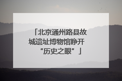 北京通州路县故城遗址博物馆睁开“历史之眼”