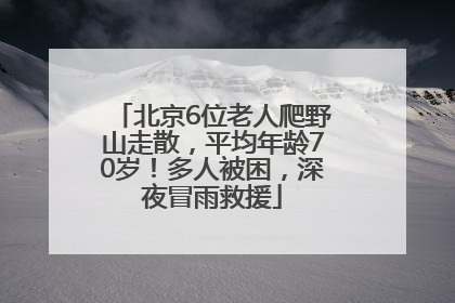 北京6位老人爬野山走散，平均年龄70岁！多人被困，深夜冒雨救援