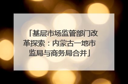 基层市场监管部门改革探索：内蒙古一地市监局与商务局合并