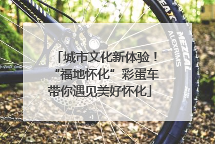 城市文化新体验！“福地怀化”彩蛋车带你遇见美好怀化