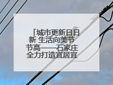 城市更新日日新 生活向美节节高——石家庄全力打造宜居宜业美丽家园