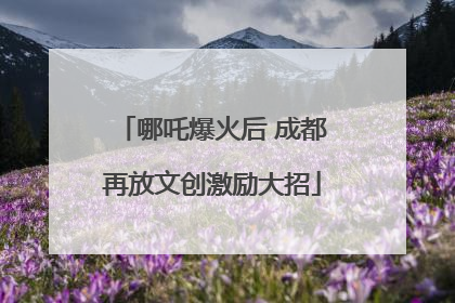 哪吒爆火后 成都再放文创激励大招