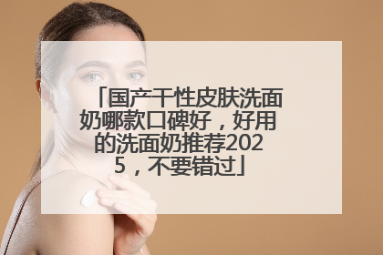 国产干性皮肤洗面奶哪款口碑好，好用的洗面奶推荐2025，不要错过