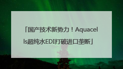 国产技术新势力！Aquacells超纯水EDI打破进口垄断