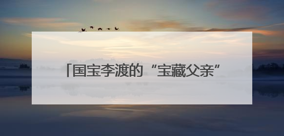 国宝李渡的“宝藏父亲”成父亲节现象级IP，多个爆款创造数千万流量