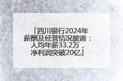 四川银行2024年薪酬及经营情况披露：人均年薪33.2万，净利润突破20亿