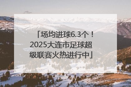 场均进球6.3个！2025大连市足球超级联赛火热进行中