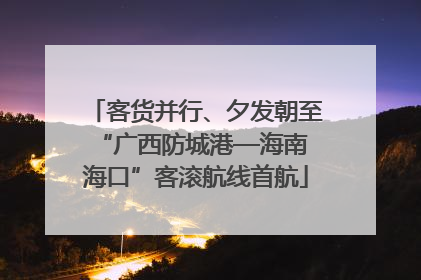 客货并行、夕发朝至 “广西防城港—海南海口”客滚航线首航