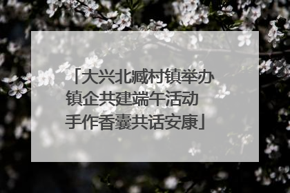 大兴北臧村镇举办镇企共建端午活动 手作香囊共话安康
