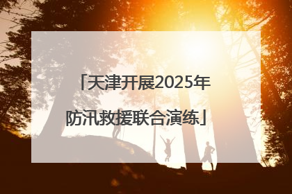 天津开展2025年防汛救援联合演练
