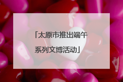 太原市推出端午系列文博活动