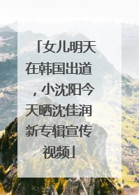 女儿明天在韩国出道，小沈阳今天晒沈佳润新专辑宣传视频