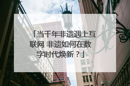 当千年非遗遇上互联网 非遗如何在数字时代焕新？