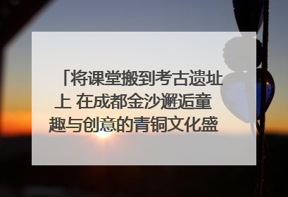 将课堂搬到考古遗址上 在成都金沙邂逅童趣与创意的青铜文化盛宴｜文化中国行