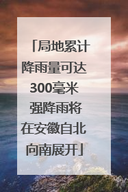 局地累计降雨量可达300毫米 强降雨将在安徽自北向南展开