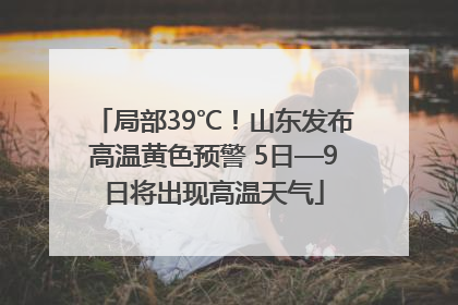 局部39℃！山东发布高温黄色预警 5日—9日将出现高温天气