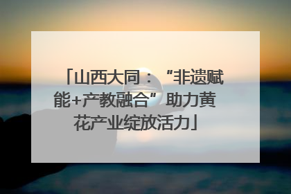 山西大同：“非遗赋能+产教融合”助力黄花产业绽放活力