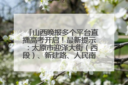 山西晚报多个平台直播高考开启！最新提示：太原市迎泽大街（西段）、新建路、人民南路高考期间增开路口